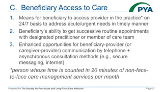 Prepared for The Society for Post-Acute and Long-Term Care Medicine Page 21
C. Beneficiary Access to Care
1. Means for beneficiary to access provider in the practice* on
24/7 basis to address acute/urgent needs in timely manner
2. Beneficiary’s ability to get successive routine appointments
with designated practitioner or member of care team
3. Enhanced opportunities for beneficiary-provider (or
caregiver-provider) communication by telephone +
asynchronous consultation methods (e.g., secure
messaging, internet)
*person whose time is counted in 20 minutes of non-face-
to-face care management services per month
 