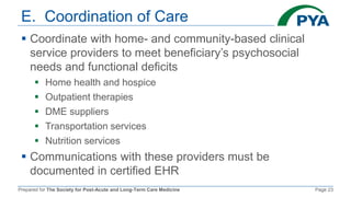 Prepared for The Society for Post-Acute and Long-Term Care Medicine Page 23
E. Coordination of Care
 Coordinate with home- and community-based clinical
service providers to meet beneficiary’s psychosocial
needs and functional deficits
 Home health and hospice
 Outpatient therapies
 DME suppliers
 Transportation services
 Nutrition services
 Communications with these providers must be
documented in certified EHR
 