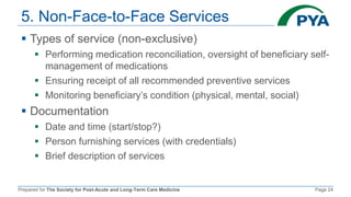 Prepared for The Society for Post-Acute and Long-Term Care Medicine Page 24
5. Non-Face-to-Face Services
 Types of service (non-exclusive)
 Performing medication reconciliation, oversight of beneficiary self-
management of medications
 Ensuring receipt of all recommended preventive services
 Monitoring beneficiary’s condition (physical, mental, social)
 Documentation
 Date and time (start/stop?)
 Person furnishing services (with credentials)
 Brief description of services
 
