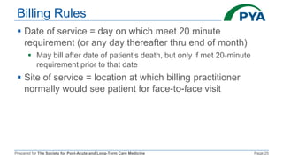 Prepared for The Society for Post-Acute and Long-Term Care Medicine Page 25
Billing Rules
 Date of service = day on which meet 20 minute
requirement (or any day thereafter thru end of month)
 May bill after date of patient’s death, but only if met 20-minute
requirement prior to that date
 Site of service = location at which billing practitioner
normally would see patient for face-to-face visit
 