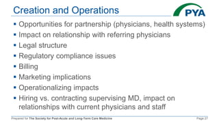 Prepared for The Society for Post-Acute and Long-Term Care Medicine Page 27
Creation and Operations
 Opportunities for partnership (physicians, health systems)
 Impact on relationship with referring physicians
 Legal structure
 Regulatory compliance issues
 Billing
 Marketing implications
 Operationalizing impacts
 Hiring vs. contracting supervising MD, impact on
relationships with current physicians and staff
 