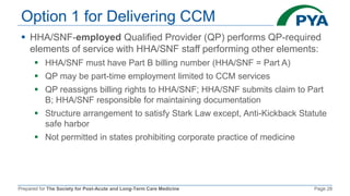 Prepared for The Society for Post-Acute and Long-Term Care Medicine Page 28
Option 1 for Delivering CCM
 HHA/SNF-employed Qualified Provider (QP) performs QP-required
elements of service with HHA/SNF staff performing other elements:
 HHA/SNF must have Part B billing number (HHA/SNF = Part A)
 QP may be part-time employment limited to CCM services
 QP reassigns billing rights to HHA/SNF; HHA/SNF submits claim to Part
B; HHA/SNF responsible for maintaining documentation
 Structure arrangement to satisfy Stark Law except, Anti-Kickback Statute
safe harbor
 Not permitted in states prohibiting corporate practice of medicine
 
