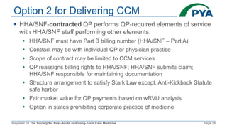 Prepared for The Society for Post-Acute and Long-Term Care Medicine Page 29
Option 2 for Delivering CCM
 HHA/SNF-contracted QP performs QP-required elements of service
with HHA/SNF staff performing other elements:
 HHA/SNF must have Part B billing number (HHA/SNF – Part A)
 Contract may be with individual QP or physician practice
 Scope of contract may be limited to CCM services
 QP reassigns billing rights to HHA/SNF; HHA/SNF submits claim;
HHA/SNF responsible for maintaining documentation
 Structure arrangement to satisfy Stark Law except, Anti-Kickback Statute
safe harbor
 Fair market value for QP payments based on wRVU analysis
 Option in states prohibiting corporate practice of medicine
 