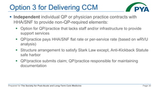 Prepared for The Society for Post-Acute and Long-Term Care Medicine Page 30
Option 3 for Delivering CCM
 Independent individual QP or physician practice contracts with
HHA/SNF to provide non-QP-required elements:
 Option for QP/practice that lacks staff and/or infrastructure to provide
support services
 QP/practice pays HHA/SNF flat rate or per-service rate (based on wRVU
analysis)
 Structure arrangement to satisfy Stark Law except, Anti-Kickback Statute
safe harbor
 QP/practice submits claim; QP/practice responsible for maintaining
documentation
 