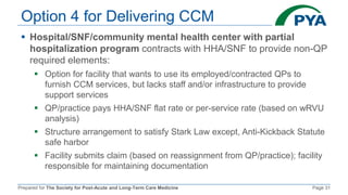 Prepared for The Society for Post-Acute and Long-Term Care Medicine Page 31
Option 4 for Delivering CCM
 Hospital/SNF/community mental health center with partial
hospitalization program contracts with HHA/SNF to provide non-QP
required elements:
 Option for facility that wants to use its employed/contracted QPs to
furnish CCM services, but lacks staff and/or infrastructure to provide
support services
 QP/practice pays HHA/SNF flat rate or per-service rate (based on wRVU
analysis)
 Structure arrangement to satisfy Stark Law except, Anti-Kickback Statute
safe harbor
 Facility submits claim (based on reassignment from QP/practice); facility
responsible for maintaining documentation
 