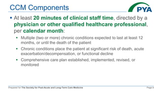 Prepared for The Society for Post-Acute and Long-Term Care Medicine Page 8
CCM Components
 At least 20 minutes of clinical staff time, directed by a
physician or other qualified healthcare professional,
per calendar month:
 Multiple (two or more) chronic conditions expected to last at least 12
months, or until the death of the patient
 Chronic conditions place the patient at significant risk of death, acute
exacerbation/decompensation, or functional decline
 Comprehensive care plan established, implemented, revised, or
monitored
 