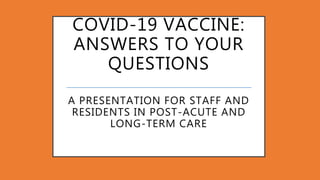 COVID-19 VACCINE:
ANSWERS TO YOUR
QUESTIONS
A PRESENTATION FOR STAFF AND
RESIDENTS IN POST-ACUTE AND
LONG-TERM CARE
 