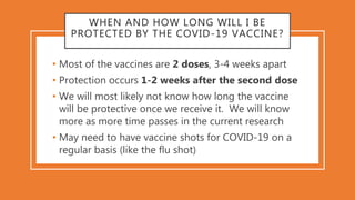 WHEN AND HOW LONG WILL I BE
PROTECTED BY THE COVID-19 VACCINE?
• Most of the vaccines are 2 doses, 3-4 weeks apart
• Prote...