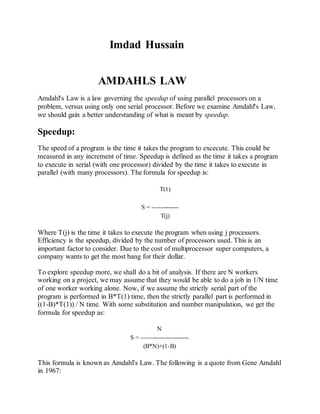 Imdad Hussain
AMDAHLS LAW
Amdahl's Law is a law governing the speedup of using parallel processors on a
problem, versus using only one serial processor. Before we examine Amdahl's Law,
we should gain a better understanding of what is meant by speedup.
Speedup:
The speed of a program is the time it takes the program to excecute. This could be
measured in any increment of time. Speedup is defined as the time it takes a program
to execute in serial (with one processor) divided by the time it takes to execute in
parallel (with many processors). The formula for speedup is:
T(1)
S = -------------
T(j)
Where T(j) is the time it takes to execute the program when using j processors.
Efficiency is the speedup, divided by the number of processors used. This is an
important factor to consider. Due to the cost of multiprocessor super computers, a
company wants to get the most bang for their dollar.
To explore speedup more, we shall do a bit of analysis. If there are N workers
working on a project, we may assume that they would be able to do a job in 1/N time
of one worker working alone. Now, if we assume the strictly serial part of the
program is performed in B*T(1) time, then the strictly parallel part is performed in
((1-B)*T(1)) / N time. With some substitution and number manipulation, we get the
formula for speedup as:
N
S = -----------------------
(B*N)+(1-B)
This formula is known as Amdahl's Law. The following is a quote from Gene Amdahl
in 1967:
 