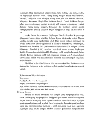 lingkungan dibagi dalam empat kategori utama, yaitu ekologi, fisik/ kimia, estetik,
   dan kepentingan manusia/ sosial. Masing-masing kategori terdiri atas komponen.
   Misalnya, komponen dalam katergori ekologi ialah jenis dan populasi teresterial.
   Selanjutnya komponen dibagi dalam indikator dampak. Contoh indikator dampak
   dalam komponen jenis dan populasi teresterial ialah tanaman pertanian dan vegetasi
   alamiah. Masing-masing kategori, komponen dan indikator dampak dinilai
   pentingnya relatif terhadap yang lain dengan menggunakan angka desimal antara 0
   dan 1.
          Angka dalam sistem evaluasi lingkungan Battelle diragukan kegunaannya
   diIndonesia, karena sistem nilai kita berbeda dengan di Amerika serikat. Namun
   demikian metode untuk mendapatkan bobot dalam sistem evaluasi lingkungan itu
   kiranya pantas untuk diteliti kegunaannya di Indonesia. Sudah barang tentu kategori,
   komponen dan indikator serta peruntukannya harus disesuaikan dengan keadaan
   diIndonesia. Mongkol (1982) membuat modifikasi sistem evaluasi lingkungan
   Battelle. Pertama fungsui nilai tidaklah dibuat dari grafik mutu lingkungan terhadap
   indikator dampak, melainkan grafik mutu lingkungan terhadap M/S, M ialah indikator
   dampak dan S adalah batas maksimum atau minimum indikator dampak yang tidak
   boleh dilampaui.
           Modifikasi kedua ialah Mongkol tidak menggunakan biaya lingkungan netto
   atau manfaat lingkungan netto, melainkan nisbah manfaat/ biaya lingkungan sebagai
   berikut:


   Nisbah manfaat/ biaya lingkungan =
   Keterangan :
   |Pos E| : Jumlah total dampak positif
   |Neg E| : Jumlah total dampak negatif
   Agar operasi matematik dapat dilakukan dalam metode pembobotan, metode itu harus
   menggunakan skala interval atau skala nisbah.
2. Metode Ekonomi
           Metode ini mudah diterapkan pada dampak yang mempunyai nilai uang.
    Untuk dampak yang mempunyai nilai uang penerapan metode ini masih mengalami
    banyak kesulitan. Cara yang umum dipakai ialah untuk memberikan harga bayangan
    (shadow price) pada dampak tersebut. Harga bayangan itu didasarkan pada kesediaan
    orang atau pemrintah untuk membayar / untuk menerima biaya ganti rugi untu
    lingkungan yang terkena dampak tersebut. Misalnya pemerintah mengalokasikan
 