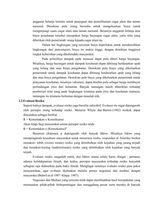 anggaran belanja tertentu untuk penjagaan dan pemeliharaan cagar alam dan taman
              nasional. Demikian pula orang bersedia untuk mengeluarkan biaya untuk
              mengunjungi suatu cagar alam atau taman nasional. Besarnya anggaran belanja atau
              biaya perjalanan tersebut merupakan harga bayangan cagar alam, yaitu nilai yang
              diberikan oleh pemerintah/ orang kepada cagar alam itu.
                      Dalam hal lingkungan yang tercemar biaya deperlukan untuk membersihkan
              lingkungan dari pencemaran, biaya itu makin tinggi, dengan demikian tingginya
              tingkat kebersihan yang dikehendaki masyarakat.
                      Pada prinsifnya dampak pada manusia dapat pula diberi harga bayangan.
              Misalnya, harga bayangan untuk dampak kesehatan dapat dihitung berdasarkan upah
              yang hilang dan atau biaya pengobatan. Demikian pula biaya yang dikeluarkan
              pemerintah untuk dampak kesehatan dapat dihitung berdasarkan upah yang hilang
              dan atau biaya pengobatan. Demikian pula biaya yang dikeluarkan pemerintah untuk
              pelayanan kesehatan, misalnya vaksinasi, dapat disebut pula sebagai harga membayar
              perlindungan jiwa dari kematian. Banyak tantangan masih diberiklan terhadap
              pemberian nilai uang pada lingkungan terutama pada jiwa dan kesehatan manusia,
              tantangan itu terutama berkaitan dengan masalah etik.
2.2 Evaluasi Resiko
    Seperti halnya dampak, evaluasi resiko juga bersifat subyektif. Evaluasi itu sngat dipengaruhi
   oleh persepsi orang terhadap resiko. Menurut Whyte dan Burton (1982) resikok dapat
   dinyatakan sebagai berikut:
   R = Kementakan x Konsekuensi
   Akan tetapi bagi masyarakat umum persepsi resiko ialah:
   R = Kementakan x (Konsekuensi)p
          Besarnya eksponen p dipengaruhi oleh banyak faktor. Misalnya faktor yang
   mempengaruhi kesediaan masyarakat untuk menerima resiko, responden di Amerika Serikat
   menaksir- lebih (overes timate) resiko yang ditimbulkan oleh kejadian yang jarang terjadi
   dan menaksir-kurang (underestimate) resiko yang ditimbulkan oleh kejadian yang banyak
   terjadi.
          Evaluasi resiko sangatlah rumit, dua faktor utama selalu harus diingat : pertama,
   adanya ketidakpastian ilmiah, dan kedua, persepsi masyarakat terhadap resiko hanyalah
   sebagian saja didasarkan pada bukti ilmiah. Mengingat rumitnya evaluasi resiko para pakar
   menyarankan, agar evaluasi dijalankan melalui proses negosiasi dan mediasi dengan
   masyaraka (Bidwll et.al 1987: Klapp. 1987).
          Negosiasi dan Mediasi yang ternyata telah dapat membuahkan hasil kesepakatan yang
   memuaskan pihak-pihak berkepentingan dan menggalang pesan serta mereka di banyak
 