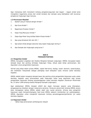 Agar mahasiswa lebih memahami tentang pengetian,kegunaan dan bagian – bagian amdal serta
mengetahui bagaimana proses dari amdal tersebut dan dampak yang diakibatkan oleh buruknya
pengaturan lingkungan bagi manusia.

1.3 Perumusan Masalah
1.   Apakah yang di maksud dengan Amdal ?

2.   Apa Guna Amdal ?

3.   Bagaimana Prosedur Amdal ?

4.   Siapa Yang Menyusun Amdal ?

5.   Siapa Saja Pihak Yang terlibat Dalam Proses Amdal ?

6.   Apa yang dimaksud UKL dan UPL ?

7.   Apa kaitan Amda dengan dokumen atau kajian lingkungan lainnya ?

8.   Apa Dampak dari lingkungan yang buruk ?




                                             BAB II
                                      TINJAUAN PUSTAKA
2.1 Pengertian Amdal
AMDAL merupakan singkatan dari Analisis Mengenai Dampak Lingkungan. AMDAL merupakan kajian
dampak besar dan penting terhadap lingkungan hidup, dibuat pada tahap perencanaan, dan
digunakan untuk pengambilan keputusan.

Hal-hal yang dikaji dalam proses AMDAL: aspek fisik-kimia, ekologi, sosial- ekonomi, sosial-budaya,
dan kesehatan masyarakat sebagai pelengkap studi kelayakan suatu rencana usaha dan/atau
kegiatan.

AMDAL adalah kajian mengenai dampak besar dan penting untuk pengambilan keputusan suatu usaha
dan/atau kegiatan yang direncanakan pada lingkungan hidup yang diperlukan bagi proses
pengambilan keputusan tentang penyelenggaraan usaha dan/atau kegiatan (Peraturan Pemerintah
No. 27 tahun 1999 tentang Analisis Mengenai Dampak Lingkungan).

Agar pelaksanaan AMDAL berjalan efektif dan dapat mencapai sasaran yang diharapkan,
pengawasannya dikaitkan dengan mekanisme perijinan. Peraturan pemerintah tentang AMDAL secara
jelas menegaskan bahwa AMDAL adalah salah satu syarat perijinan, dimana para pengambil
keputusan wajib mempertimbangkan hasil studi AMDAL sebelum memberikan ijin usaha/kegiatan.
AMDAL digunakan untuk mengambil keputusan tentang penyelenggaraan/pemberian ijin usaha
dan/atau kegiatan.

2.2 Kegunaan Amdal
-     Bahan bagi perencanaan pembangunan wilayah
 
