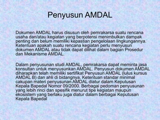 Penyusun AMDAL
Dokumen AMDAL harus disusun oleh pemrakarsa suatu rencana
usaha dan/atau kegiatan yang berpotensi menimbulkan dampak
penting dan belum memiliki kepastian pengelolaan lingkungannya.
Ketentuan apakah suatu rencana kegiatan perlu menyusun
dokumen AMDAL atau tidak dapat dilihat dalam bagian Prosedur
dan Mekanisme AMDAL.
Dalam penyusunan studi AMDAL, pemrakarsa dapat meminta jasa
konsultan untuk menyusunkan AMDAL. Penyusun dokumen AMDAL
diharapkan telah memiliki sertifikat Penyusun AMDAL (lulus kursus
AMDAL B) dan ahli di bidangnya. Ketentuan standar minimal
cakupan materi penyusunan AMDAL diatur dalam Keputusan
Kepala Bapedal Nomor 09/2000. Berbagai pedoman penyusunan
yang lebih rinci dan spesifik menurut tipe kegiatan maupun
ekosistem yang berlaku juga diatur dalam berbagai Keputusan
Kepala Bapedal
 