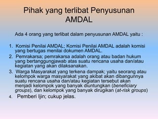Pihak yang terlibat Penyusunan
AMDAL
Ada 4 orang yang terlibat dalam penyusunan AMDAL yaitu :
1. Komisi Penilai AMDAL; Komisi Penilai AMDAL adalah komisi
yang bertugas menilai dokumen AMDAL.
2. Pemrakarsa; pemrakarsa adalah orang atau badan hukum
yang bertanggungjawab atas suatu rencana usaha dan/atau
kegiatan yang akan dilaksanakan.
3. Warga Masyarakat yang terkena dampak; yaitu seorang atau
kelompok warga masyarakat yang akibat akan dibangunnya
suatu rencana usaha dan/atau kegiatan tersebut akan
menjadi kelompok yang banyak diuntungkan (beneficiary
groups), dan kelompok yang banyak dirugikan (at-risk groups)
4. Pemberi Ijin; cukup jelas.
 