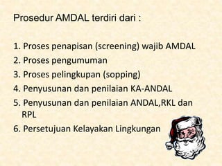 Prosedur AMDAL terdiri dari :
1. Proses penapisan (screening) wajib AMDAL
2. Proses pengumuman
3. Proses pelingkupan (sopping)
4. Penyusunan dan penilaian KA-ANDAL
5. Penyusunan dan penilaian ANDAL,RKL dan
RPL
6. Persetujuan Kelayakan Lingkungan
 