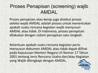 Proses Penapisan (screening) wajib
AMDAL
Proses penapisan atau kerap juga disebut proses
seleksi wajib AMDAL adalah proses untuk menentukan
apakah suatu rencana kegiatan wajib menyusun
AMDAL atau tidak. Di Indonesia, proses penapisan
dilakukan dengan sistem penapisan satu langkah.
Ketentuan apakah suatu rencana kegiatan perlu
menyusun dokumen AMDAL atau tidak dapat dilihat
pada Keputusan Menteri Negara LH Nomor 17 Tahun
2001 tentang Jenis Rencana Usaha dan/atau Kegiatan
yang Wajib dilengkapi dengan AMDAL.
 