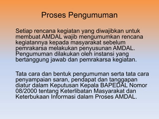 Proses Pengumuman
Setiap rencana kegiatan yang diwajibkan untuk
membuat AMDAL wajib mengumumkan rencana
kegiatannya kepada masyarakat sebelum
pemrakarsa melakukan penyusunan AMDAL.
Pengumuman dilakukan oleh instansi yang
bertanggung jawab dan pemrakarsa kegiatan.
Tata cara dan bentuk pengumuman serta tata cara
penyampaian saran, pendapat dan tanggapan
diatur dalam Keputusan Kepala BAPEDAL Nomor
08/2000 tentang Keterlibatan Masyarakat dan
Keterbukaan Informasi dalam Proses AMDAL.
 