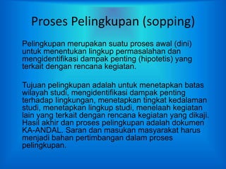 Proses Pelingkupan (sopping)
Pelingkupan merupakan suatu proses awal (dini)
untuk menentukan lingkup permasalahan dan
mengidentifikasi dampak penting (hipotetis) yang
terkait dengan rencana kegiatan.
Tujuan pelingkupan adalah untuk menetapkan batas
wilayah studi, mengidentifikasi dampak penting
terhadap Iingkungan, menetapkan tingkat kedalaman
studi, menetapkan lingkup studi, menelaah kegiatan
lain yang terkait dengan rencana kegiatan yang dikaji.
Hasil akhir dan proses pelingkupan adalah dokumen
KA-ANDAL. Saran dan masukan masyarakat harus
menjadi bahan pertimbangan dalam proses
pelingkupan.
 