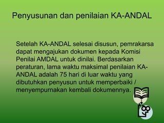 Penyusunan dan penilaian KA-ANDAL
Setelah KA-ANDAL selesai disusun, pemrakarsa
dapat mengajukan dokumen kepada Komisi
Penilai AMDAL untuk dinilai. Berdasarkan
peraturan, lama waktu maksimal penilaian KA-
ANDAL adalah 75 hari di luar waktu yang
dibutuhkan penyusun untuk memperbaiki /
menyempurnakan kembali dokumennya.
 