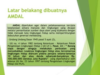 Latar belakang dibuatnya
AMDAL
AMDAL diperlukan agar dalam pelaksanaannya tercipta
keselarasan antara manusia dan lingkungan yang dicapai
melalui pemanfaatan sumber daya alam yang bijaksana dengan
tidak merusak tata lingkungan hidup serta memperhitungkan
kebutuhan generasi mendatang.
- Undang Undang Dasar 1945 pasal 5 ayat (2),
- UU no. 4 tahun 1982 tentang Ketentuan – Ketentuan Pokok
Pengelolaan Lingkungan Hidup ( UU LH ). Pasal. 22 : “ Barang
siapa dengan sengaja melakukan perbuatan yang
menyebabkan rusaknya lingkungan hidup atau tercemarnya
lingkungan hidup diancam pidana penjara selama-lamanya
10 tahun dan atau denda sebanyak-banyaknya Rp.
100.000.000 (Seratus Juta Rupiah)” yang diperbaharui oleh
adanya UU No. 23 tahun 1997 tentang Pengelolaan Lingkungan
Hidup (UU PLH).
 