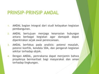 PRINSIP-PRINSIP AMDAL
1. AMDAL bagian integral dari studi kelayakan kegiatan
pembangunan.
2. AMDAL bertujuan menjaga keserasian hubungan
antara berbagai kegiatan agar damapak dapat
diperkirakan sejak awal perencanaan.
3. AMDAL berfokus pada analisis: potensi masalah,
potensi konflik, kendala SDA, dan pengaruh kegiatan
sekitar terhadap objek.
4. Dengan AMDAL, pemrakarsa dapat menjamin bahwa
proyeknya bermanfaat bagi masyarakat dan aman
terhadap lingkungan.
 