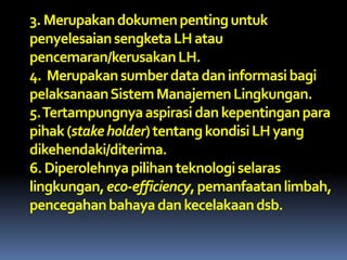 3.Merupakandokumenpentinguntuk
penyelesaiansengketaLHatau
pencemaran/kerusakanLH.
4. Merupakansumberdatadaninformasibagi
pelaksanaanSistemManajemenLingkungan.
5.Tertampungnyaaspirasi dankepentinganpara
pihak(stakeholder)tentangkondisiLHyang
dikehendaki/diterima.
6.Diperolehnyapilihanteknologiselaras
lingkungan,eco-efficiency,pemanfaatanlimbah,
pencegahanbahayadankecelakaandsb.
 