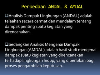 Analisis Dampak Lingkungan (ANDAL) adalah
telaahan secara cermat dan mendalam tentang
dampak penting suatu kegiatan yang
direncanakan.
SedangkanAnalisis Mengenai Dampak
Lingkungan (AMDAL) adalah hasil studi mengenai
dampak suatu kegiatan yang direncanakan
terhadap lingkungan hidup, yang diperlukan bagi
proses pengambilan keputusan.
Perbedaan ANDAL & AMDAL
 