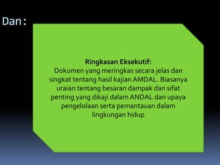 Dan:
Ringkasan Eksekutif:
Dokumen yang meringkas secara jelas dan
singkat tentang hasil kajian AMDAL. Biasanya
uraian tentang besaran dampak dan sifat
penting yang dikaji dalam ANDAL dan upaya
pengelolaan serta pemantauan dalam
lingkungan hidup
 