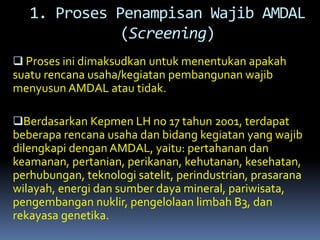  Proses ini dimaksudkan untuk menentukan apakah
suatu rencana usaha/kegiatan pembangunan wajib
menyusun AMDAL atau tidak.
Berdasarkan Kepmen LH no 17 tahun 2001, terdapat
beberapa rencana usaha dan bidang kegiatan yang wajib
dilengkapi dengan AMDAL, yaitu: pertahanan dan
keamanan, pertanian, perikanan, kehutanan, kesehatan,
perhubungan, teknologi satelit, perindustrian, prasarana
wilayah, energi dan sumber daya mineral, pariwisata,
pengembangan nuklir, pengelolaan limbah B3, dan
rekayasa genetika.
1. Proses Penampisan Wajib AMDAL
(Screening)
 