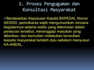 Berdasarkan Keputusan Kepala BAPEDAL Nomor
08/2000, pemrakarsa wajib mengumumkan rencana
kegiatannya selama waktu yang ditentukan dalam
peraturan tersebut, menanggapi masukan yang
diberikan, dan kemudian melakukan konsultasi
kepada masyarakat terlebih dulu sebelum menyusun
KA-ANDAL.
2. Proses Penguguman dan
Konsultasi Masyarakat
 