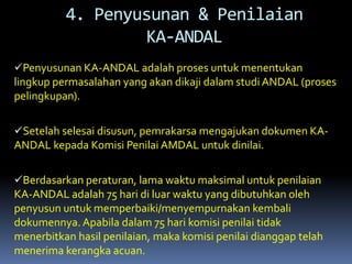 Penyusunan KA-ANDAL adalah proses untuk menentukan
lingkup permasalahan yang akan dikaji dalam studi ANDAL (proses
pelingkupan).
Setelah selesai disusun, pemrakarsa mengajukan dokumen KA-
ANDAL kepada Komisi Penilai AMDAL untuk dinilai.
Berdasarkan peraturan, lama waktu maksimal untuk penilaian
KA-ANDAL adalah 75 hari di luar waktu yang dibutuhkan oleh
penyusun untuk memperbaiki/menyempurnakan kembali
dokumennya.Apabila dalam 75 hari komisi penilai tidak
menerbitkan hasil penilaian, maka komisi penilai dianggap telah
menerima kerangka acuan.
4. Penyusunan & Penilaian
KA-ANDAL
 