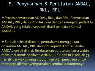 Proses penyusunan ANDAL, RKL, dan RPL. Penyusunan
ANDAL, RKL, dan RPL dilakukan dengan mengacu pada KA-
ANDAL yang telah disepakati (hasil penilaian Komisi
AMDAL).
Setelah selesai disusun, pemrakarsa mengajukan
dokumen ANDAL, RKL dan RPL kepada Komisi Penilai
AMDAL untuk dinilai. Berdasarkan peraturan, lama waktu
maksimal untuk penilaian ANDAL, RKL dan RPL adalah 75
hari di luar waktu yang dibutuhkan oleh penyusun untuk
memperbaiki/menyempurnakan kembali dokumennya.
5. Penyusunan & Penilaian ANDAL,
RKL, RPL
 