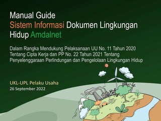 Manual Guide
Sistem Informasi Dokumen Lingkungan
Hidup Amdalnet
UKL-UPL Pelaku Usaha
26 September 2022
Dalam Rangka Mendukung Pelaksanaan UU No. 11 Tahun 2020
Tentang Cipta Kerja dan PP No. 22 Tahun 2021 Tentang
Penyelenggaraan Perlindungan dan Pengelolaan Lingkungan Hidup
 