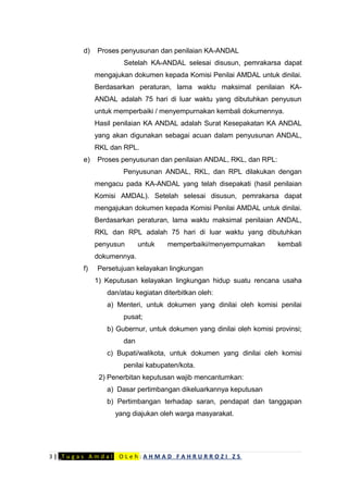 d) Proses penyusunan dan penilaian KA-ANDAL
Setelah KA-ANDAL selesai disusun, pemrakarsa dapat
mengajukan dokumen kepada Komisi Penilai AMDAL untuk dinilai.
Berdasarkan peraturan, lama waktu maksimal penilaian KA-
ANDAL adalah 75 hari di luar waktu yang dibutuhkan penyusun
untuk memperbaiki / menyempurnakan kembali dokumennya.
Hasil penilaian KA ANDAL adalah Surat Kesepakatan KA ANDAL
yang akan digunakan sebagai acuan dalam penyusunan ANDAL,
RKL dan RPL.
e) Proses penyusunan dan penilaian ANDAL, RKL, dan RPL:
Penyusunan ANDAL, RKL, dan RPL dilakukan dengan
mengacu pada KA-ANDAL yang telah disepakati (hasil penilaian
Komisi AMDAL). Setelah selesai disusun, pemrakarsa dapat
mengajukan dokumen kepada Komisi Penilai AMDAL untuk dinilai.
Berdasarkan peraturan, lama waktu maksimal penilaian ANDAL,
RKL dan RPL adalah 75 hari di luar waktu yang dibutuhkan
penyusun untuk memperbaiki/menyempurnakan kembali
dokumennya.
f) Persetujuan kelayakan lingkungan
1) Keputusan kelayakan lingkungan hidup suatu rencana usaha
dan/atau kegiatan diterbitkan oleh:
a) Menteri, untuk dokumen yang dinilai oleh komisi penilai
pusat;
b) Gubernur, untuk dokumen yang dinilai oleh komisi provinsi;
dan
c) Bupati/walikota, untuk dokumen yang dinilai oleh komisi
penilai kabupaten/kota.
2) Penerbitan keputusan wajib mencantumkan:
a) Dasar pertimbangan dikeluarkannya keputusan
b) Pertimbangan terhadap saran, pendapat dan tanggapan
yang diajukan oleh warga masyarakat.
3 | _T u g a s A m d a l _ O L e h : A H M A D F A H R U R R O Z I Z S
 