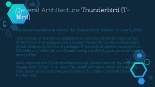  General Architecture Thunderbird (T-
Bird)
The second generation Athlon, the Thunderbird, debuted on June 5, 2000.
This version of the Athlon shipped in a more traditional pin-grid array
(PGA) format that plugged into a socket ("Socket A") on the motherboard
(it also shipped in the slot A package). It was sold at speeds ranging from
600 MHz to 1.4 GHz (Athlon Classics using the Slot A package could clock
up to 1 GHz).
AMD replaced the 512 kB external reduced-speed cache of the Athlon
Classic with 256 kB of on-chip, full-speed exclusive cache. As a general
rule, more cache improves performance, but faster cache improves it
further still.
 
