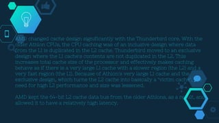 AMD changed cache design significantly with the Thunderbird core. With the
older Athlon CPUs, the CPU caching was of an inclusive design where data
from the L1 is duplicated in the L2 cache. Thunderbird moved to an exclusive
design where the L1 cache's contents are not duplicated in the L2. This
increases total cache size of the processor and effectively makes caching
behave as if there is a very large L1 cache with a slower region (the L2) and a
very fast region (the L1). Because of Athlon's very large L1 cache and the
exclusive design, which turns the L2 cache into basically a "victim cache", the
need for high L2 performance and size was lessened.
AMD kept the 64-bit L2 cache data bus from the older Athlons, as a result, and
allowed it to have a relatively high latency.
 