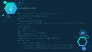 Specifications
•L1-Cache: 64 + 64 kB (Data + Instructions)
•L2-Cache: 256 kB, full speed
•MMX, 3DNow!
•Slot A & Socket A (EV6)
•Front-side bus: 100 MHz (Slot-A, B-models), 133 MHz (C-models)
(200 MT/s,
266 MT/s)
•V Core: 1.70–1.75 V
•First release: June 5, 2000
•Transistor count: 37 million
•Manufacturing Process: 0.18 µm/180 nm
•Clock rate:
•Slot A: 650–1000 MHz
•Socket A, 100 MHz FSB (B-models): 600–1400 MHz
•Socket A, 133 MHz FSB (C-models): 1000–1400 MHz
 