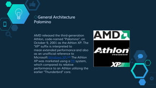 ◇General Architecture
Palomino
AMD released the third-generation
Athlon, code-named "Palomino", on
October 9, 2001 as the Athlon XP. The
"XP" suffix is interpreted to
mean extended performance and also
as an unofficial reference to
Microsoft Windows XP.[16] The Athlon
XP was marketed using a PR system,
which compared its relative
performance to an Athlon utilizing the
earlier "Thunderbird" core.
 