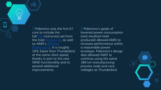 ◇Palomino was the first K7
core to include the
full SSE instruction set from
the Intel Pentium III, as well
as AMD's 3DNow!
Professional. It is roughly
10% faster than Thunderbird
at the same clock speed,
thanks in part to the new
SIMD functionality and to
several additional
improvements.
◇Palomino's goals of
lowered power consumption
(and resultant heat
produced) allowed AMD to
increase performance within
a reasonable power
envelope. Palomino's design
also allowed AMD to
continue using the same
180 nm manufacturing
process node and core
voltages as Thunderbird.
 