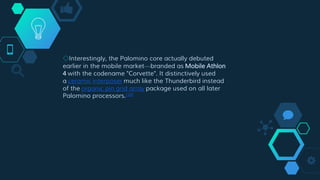 ◇Interestingly, the Palomino core actually debuted
earlier in the mobile market—branded as Mobile Athlon
4 with the codename "Corvette". It distinctively used
a ceramic interposer much like the Thunderbird instead
of the organic pin grid array package used on all later
Palomino processors.[18]
 