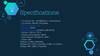 Specifications
◇L1-Cache: 64 + 64 kB(Data + Instructions)
◇L2-Cache: 256 kB, full speed
◇MMX, 3DNow!, SSE
◇Socket A (EV6)
◇Front-side bus: 133 MHz (266 MT/s)
◇VCore: 1.50 to 1.75 V
◇Power consumption: 68 W
◇First release: October 9, 2001
◇Clock rate:
￭Athlon 4: 850–1400 MHz
￭Athlon XP: 1333–1733 MHz (1500+ to 2100+)
￭Athlon MP: 1000–1733 MHz
 