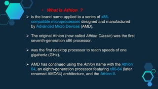 • What is Athlon ?
 is the brand name applied to a series of x86-
compatible microprocessors designed and manufactured
by Advanced Micro Devices (AMD).
 The original Athlon (now called Athlon Classic) was the first
seventh-generation x86 processor.
 was the first desktop processor to reach speeds of one
gigahertz (GHz).
 AMD has continued using the Athlon name with the Athlon
64, an eighth-generation processor featuring x86-64 (later
renamed AMD64) architecture, and the Athlon II.
 