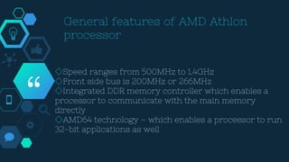 “
◇Speed ranges from 500MHz to 1.4GHz
◇Front side bus is 200MHz or 266MHz
◇Integrated DDR memory controller which enables a
processor to communicate with the main memory
directly
◇AMD64 technology – which enables a processor to run
32-bit applications as well
 