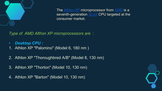 The Athlon XP microprocessor from AMD is a
seventh-generation 32-bit CPU targeted at the
consumer market.
Type of AMD Althon XP microprocessors are :
• Desktop CPU :
1. Athlon XP "Palomino" (Model 6, 180 nm )
2. Athlon XP "Thoroughbred A/B" (Model 8, 130 nm)
3. Athlon XP "Thorton" (Model 10, 130 nm)
4. Athlon XP "Barton" (Model 10, 130 nm)
 