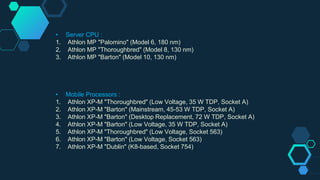 • Server CPU :
1. Athlon MP "Palomino" (Model 6, 180 nm)
2. Athlon MP "Thoroughbred" (Model 8, 130 nm)
3. Athlon MP "Barton" (Model 10, 130 nm)
• Mobile Processors :
1. Athlon XP-M "Thoroughbred" (Low Voltage, 35 W TDP, Socket A)
2. Athlon XP-M "Barton" (Mainstream, 45-53 W TDP, Socket A)
3. Athlon XP-M "Barton" (Desktop Replacement, 72 W TDP, Socket A)
4. Athlon XP-M "Barton" (Low Voltage, 35 W TDP, Socket A)
5. Athlon XP-M "Thoroughbred" (Low Voltage, Socket 563)
6. Athlon XP-M "Barton" (Low Voltage, Socket 563)
7. Athlon XP-M "Dublin" (K8-based, Socket 754)
 
