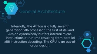General Architecture
Internally, the Athlon is a fully seventh
generation x86 processor, the first of its kind.
Athlon dynamically buffers internal micro-
instructions at runtime resulting from parallel
x86 instruction decoding. The CPU is an out-of-
order design.
 