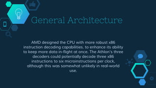 General Architecture
AMD designed the CPU with more robust x86
instruction decoding capabilities. to enhance its ability
to keep more data in-flight at once. The Athlon's three
decoders could potentially decode three x86
instructions to six microinstructions per clock,
although this was somewhat unlikely in real-world
use.
 