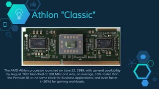 Athlon "Classic"
The AMD Athlon processor launched on June 23, 1999, with general availability
by August '99.It launched at 500 MHz and was, on average, 10% faster than
the Pentium III at the same clock for Business applications, and even faster
(~20%) for gaming workloads.
 