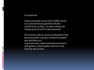 Conclusiones

Cada procesador ya sea Intel o AMD cuenta
con características específicas de alto
rendimiento, es decir, un claro enfoque de
trabajo para el cual ha sido propuesto.

Por lo tanto, solo el usuario puede determinar
que procesador y de que compañía es aquel
que satisfazce sus
requerimientos, optimizando los procesos y
otorgando un desempeño máximo en las
diversas ejecuciones
 