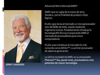 Advanced Micro Deviced AMD®

                AMD nace en 1969 de la mano de Jerry
                Sanders, con la finalidad de producir chips
                lógicos.

                El año 1975 lanza al mercado un microprocesador
                clon del 8080 de Intel, creado mediante
                ingeniería inversa. Paralelamente introdujo la
                tecnología Bit Slicing incorporando AMD al
                mercado de procesadores para micro
                computadoras.

                El año 2000 introduce al mercado K7 más
                conocido como Athlon™, su primer procesador
                de séptima generación.

                La última novedad de AMD, es su procesador
                Phenom™ IIx4 (quad core), procesadores más
                potentes de mayor tecnología.
JERRY SANDERS
 